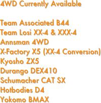 4WD Currently Available

Team Associated B44                                 
Team Losi XX-4 & XXX-4                             
Annsman 4WD
X-Factory X5 (XX-4 Conversion)
Kyosho ZX5
Durango DEX410
Schumacher CAT SX
Hotbodies D4
Yokomo BMAX