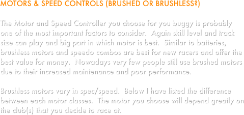MOTORS & SPEED CONTROLS (BRUSHED OR BRUSHLESS?)

The Motor and Speed Controller you choose for you buggy is probably one of the most important factors to consider.  Again skill level and track size can play and big part in which motor is best.  Similar to batteries, brushless motors and speedo combos are best for new racers and offer the best value for money.  Nowadays very few people still use brushed motors due to their increased maintenance and poor performance.

Brushless motors vary in spec/speed.  Below I have listed the difference between each motor classes.  The motor you choose will depend greatly on the club(s) that you decide to race at.