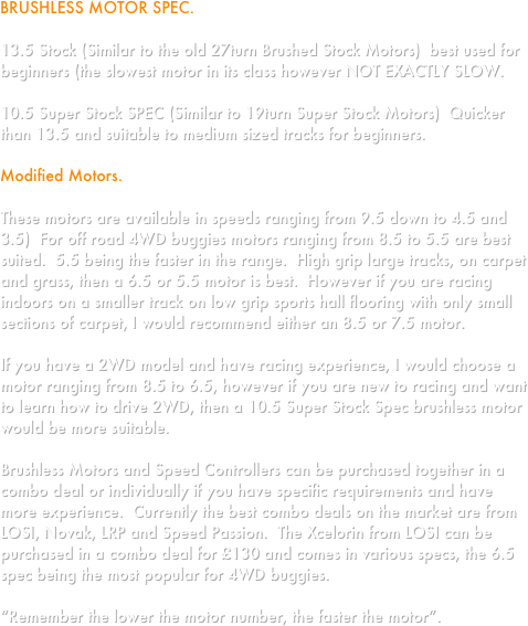 BRUSHLESS MOTOR SPEC.

13.5 Stock (Similar to the old 27turn Brushed Stock Motors)  best used for beginners (the slowest motor in its class however NOT EXACTLY SLOW.

10.5 Super Stock SPEC (Similar to 19turn Super Stock Motors)  Quicker than 13.5 and suitable to medium sized tracks for beginners.

Modified Motors.

These motors are available in speeds ranging from 9.5 down to 4.5 and 3.5)  For off road 4WD buggies motors ranging from 8.5 to 5.5 are best suited.  5.5 being the faster in the range.  High grip large tracks, on carpet and grass, then a 6.5 or 5.5 motor is best.  However if you are racing indoors on a smaller track on low grip sports hall flooring with only small sections of carpet, I would recommend either an 8.5 or 7.5 motor.

If you have a 2WD model and have racing experience, I would choose a motor ranging from 8.5 to 6.5, however if you are new to racing and want to learn how to drive 2WD, then a 10.5 Super Stock Spec brushless motor would be more suitable.

Brushless Motors and Speed Controllers can be purchased together in a combo deal or individually if you have specific requirements and have more experience.  Currently the best combo deals on the market are from LOSI, Novak, LRP and Speed Passion.  The Xcelorin from LOSI can be purchased in a combo deal for £130 and comes in various specs, the 6.5 spec being the most popular for 4WD buggies.

“Remember the lower the motor number, the faster the motor”.