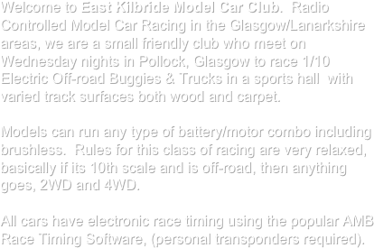 Welcome to East Kilbride Model Car Club.  Radio Controlled Model Car Racing in the Glasgow/Lanarkshire areas, we are a small friendly club who meet on Wednesday nights in Pollock, Glasgow to race 1/10 Electric Off-road Buggies & Trucks in a sports hall  with varied track surfaces both wood and carpet.

Models can run any type of battery/motor combo including brushless.  Rules for this class of racing are very relaxed, basically if its 10th scale and is off-road, then anything goes, 2WD and 4WD. 

All cars have electronic race timing using the popular AMB Race Timing Software, (personal transponders required).